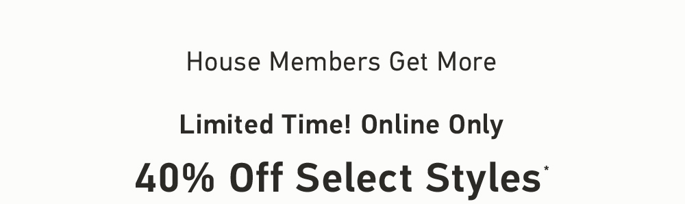 House Members Get More    Limited Time! Online Only    40% Off Select Styles*