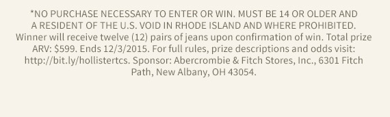 *NO PURCHASE NECESSARY TO ENTER OR WIN. MUST BE 14 OR OLDER AND A RESIDENT OF THE U.S. VOID IN RHODE ISLAND AND WHERE PROHIBITED. Winner will receive twelve (12) pairs of jeans upon confirmation of win. Total prize ARV: $599. Ends 12/3/2015. For full rules, prize descriptions and odds visit: http://bit.ly/hollistertcs. Sponsor: Abercrombie & Fitch Stores, Inc., 6301 Fitch Path, New Albany, OH 43054.