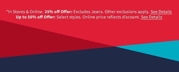 *In Stores & Online. 25% off Offer: Excludes Jeans. Other exclusions apply. See Details. Up to 50% off Offer: Select styles. Online price reflects discount. See Details.