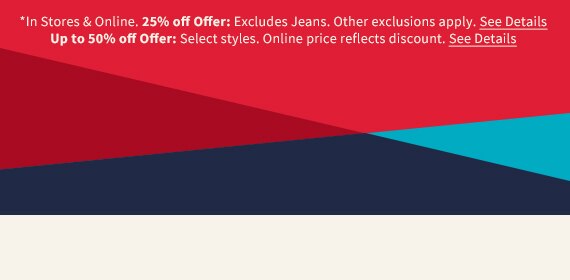 *In Stores & Online. 25% off Offer: Excludes Jeans. Other exclusions apply. See Details. Up to 50% off Offer: Select styles. Online price reflects discount. See Details.