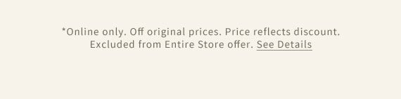 *Online only. Off original prices. Price reflects discount. Excluded from Entire Store offer. See Details